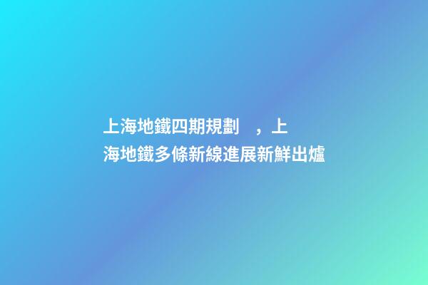 上海地鐵四期規劃，上海地鐵多條新線進展新鮮出爐